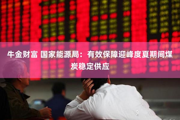 牛金财富 国家能源局：有效保障迎峰度夏期间煤炭稳定供应