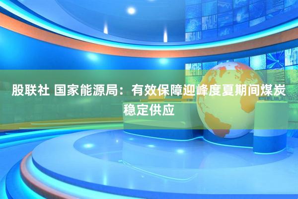 股联社 国家能源局：有效保障迎峰度夏期间煤炭稳定供应