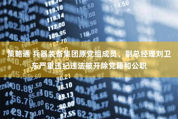 策略通 兵器装备集团原党组成员、副总经理刘卫东严重违纪违法被开除党籍和公职