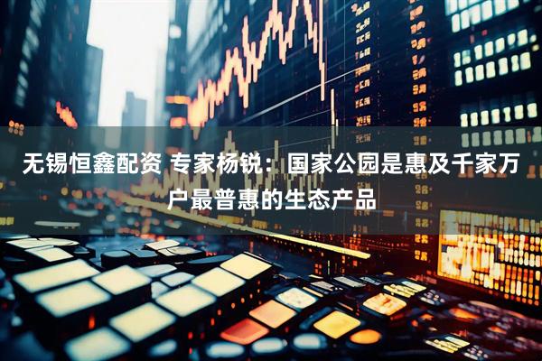 无锡恒鑫配资 专家杨锐：国家公园是惠及千家万户最普惠的生态产品