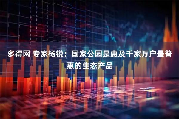 多得网 专家杨锐：国家公园是惠及千家万户最普惠的生态产品