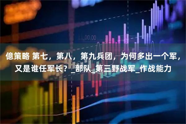 億策略 第七，第八，第九兵团，为何多出一个军，又是谁任军长？_部队_第三野战军_作战能力