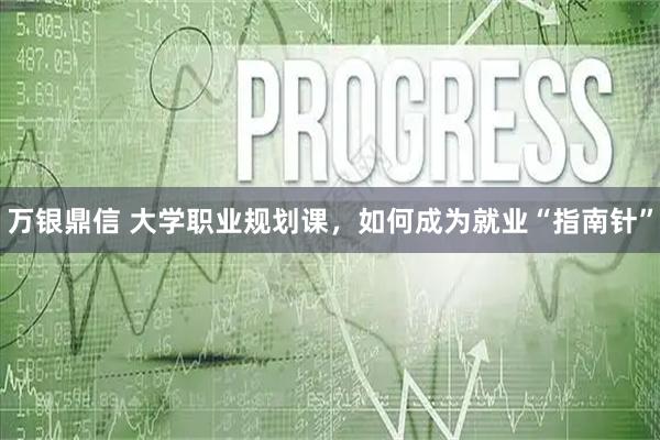 万银鼎信 大学职业规划课，如何成为就业“指南针”
