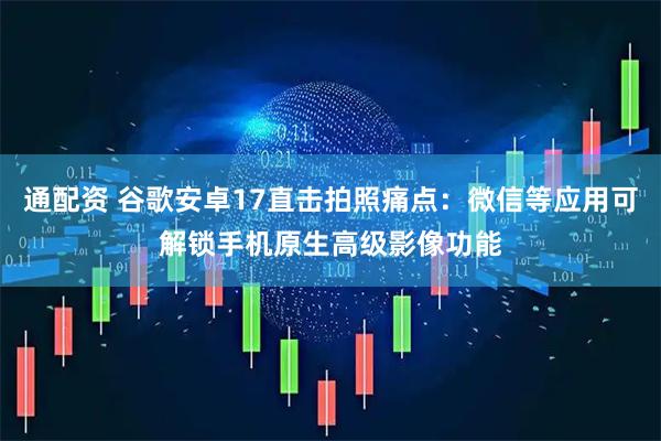 通配资 谷歌安卓17直击拍照痛点：微信等应用可解锁手机原生高级影像功能