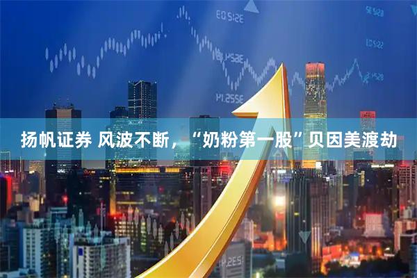 扬帆证券 风波不断，“奶粉第一股”贝因美渡劫