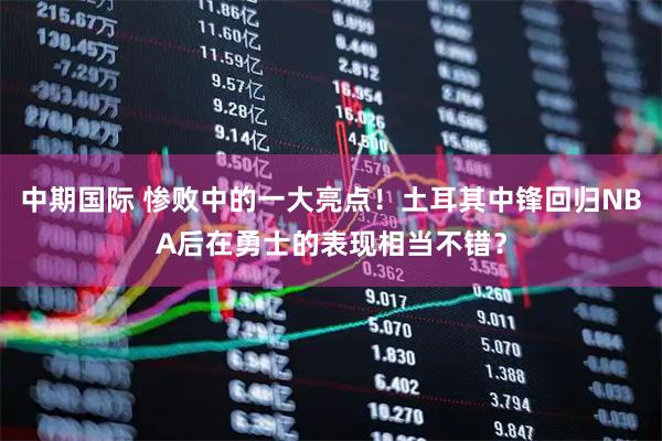 中期国际 惨败中的一大亮点！土耳其中锋回归NBA后在勇士的表现相当不错？
