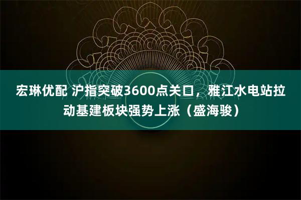 宏琳优配 沪指突破3600点关口，雅江水电站拉动基建板块强势上涨（盛海骏）