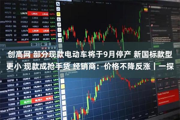 创高网 部分现款电动车将于9月停产 新国标款型更小 现款成抢手货 经销商：价格不降反涨｜一探