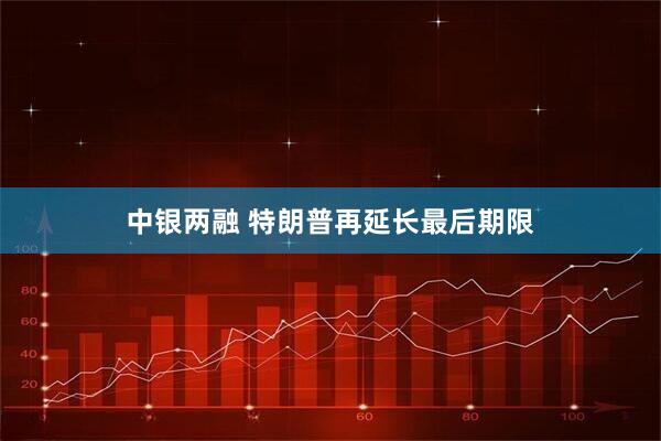 中银两融 特朗普再延长最后期限