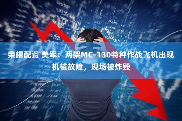 荣耀配资 美军：两架MC-130特种作战飞机出现机械故障，现场被炸毁