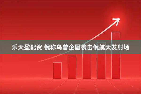 乐天盈配资 俄称乌曾企图袭击俄航天发射场