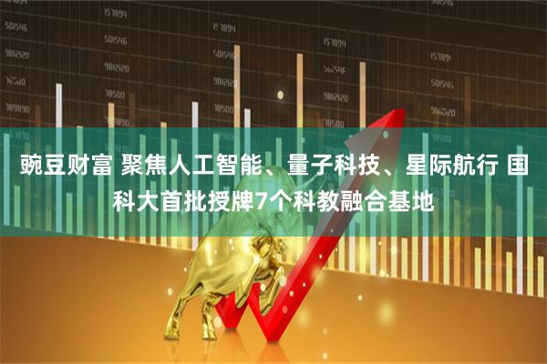 豌豆财富 聚焦人工智能、量子科技、星际航行 国科大首批授牌7个科教融合基地