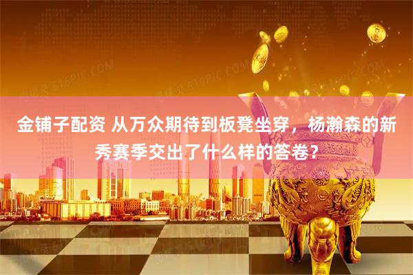 金铺子配资 从万众期待到板凳坐穿，杨瀚森的新秀赛季交出了什么样的答卷？